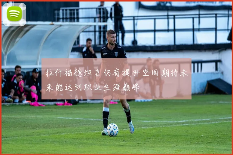 拉什福德坦言仍有提升空间期待未来能达到职业生涯巅峰