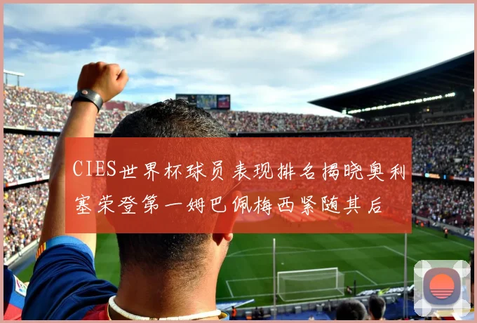 CIES世界杯球员表现排名揭晓奥利塞荣登第一姆巴佩梅西紧随其后