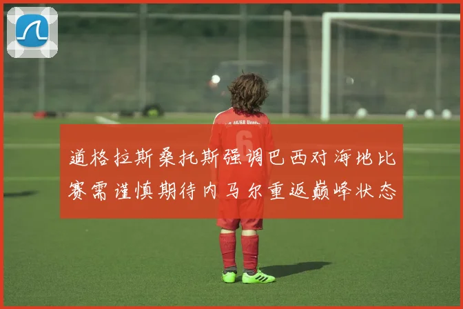 道格拉斯桑托斯强调巴西对海地比赛需谨慎期待内马尔重返巅峰状态
