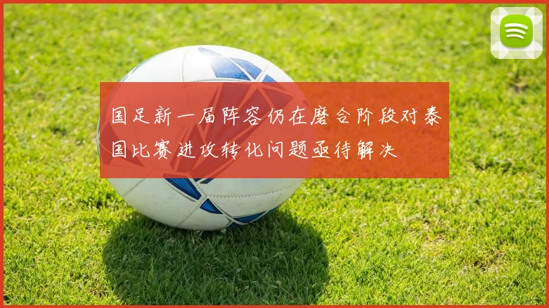国足新一届阵容仍在磨合阶段对泰国比赛进攻转化问题亟待解决