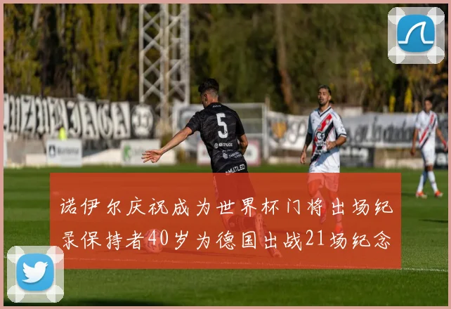 诺伊尔庆祝成为世界杯门将出场纪录保持者40岁为德国出战21场纪念照曝光