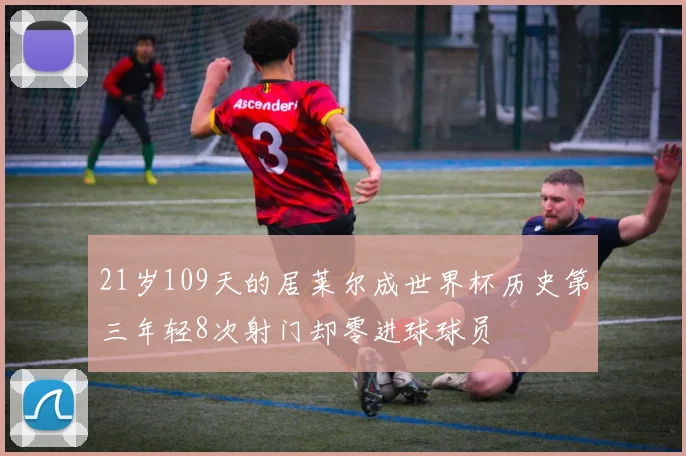 21岁109天的居莱尔成世界杯历史第三年轻8次射门却零进球球员