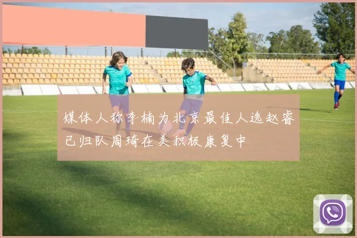 媒体人称李楠为北京最佳人选赵睿已归队周琦在美积极康复中