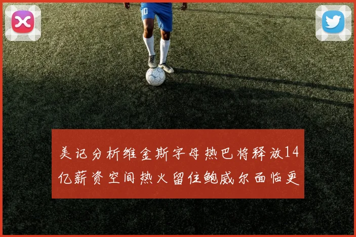 美记分析维金斯字母热巴将释放14亿薪资空间热火留住鲍威尔面临更大挑战