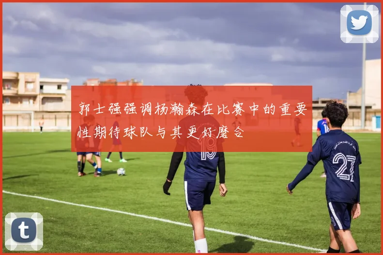 郭士强强调杨瀚森在比赛中的重要性期待球队与其更好磨合