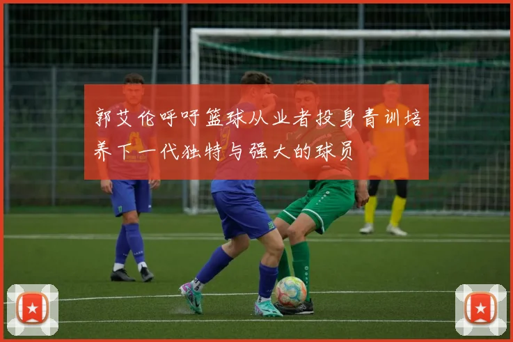 郭艾伦呼吁篮球从业者投身青训培养下一代独特与强大的球员