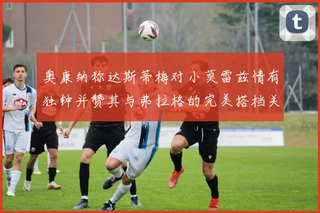 奥康纳称达斯蒂梅对小莫雷兹情有独钟并赞其与弗拉格的完美搭档关系