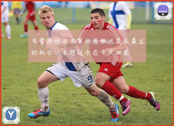 韦霍斯特泪洒赛场感慨这是我最后的机会从未想过会在今天回家