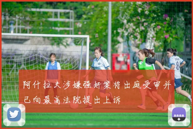 阿什拉夫涉嫌强奸案将出庭受审并已向最高法院提出上诉