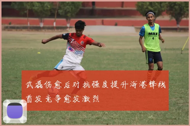 武磊伤愈后对抗强度提升海港锋线首发竞争愈发激烈